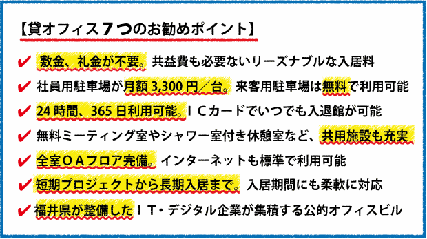 【貸オフィスのお勧めポイント】ＩＴ・デジタル系企業が集積する公的オフィスビル(福井県整備)。社員用駐車場が月額3,300円／台。来客用駐車場は無料で利用可能。敷金、礼金が不要。共益費も必要ないリーズナブルな入居料。福井北ＩＣから車で５分。県内で最も発展著しい商業エリアからも至近。24時間、365日利用可能。ＩＣカードでビルのいつでも入退館が可能。全室ＯＡフロア（二重床設備）完備。インターネットも標準で利用可能。無料ミーティング室やシャワー室付きの休憩室など、共用施設も充実。入居企業間の協業・コラボが盛んで、ビジネスチャンスが広がります。ビル内ではＩＴ系イベントや勉強が頻繁に開催され、スキルアップにも効果あり。ＩＴ企業の集積団地「ソフトパークふくい」内に立地。各大学からも近い